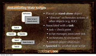 Instantiating State Scripts
                                     SsProcess              • Placed as stand-alone object:
                                           State Script 3
                                                                “director” orchestrates actions of
                                           (stand‐alone)         other objects (e.g. IGC)
                                                            • Associated with a task:
                        Task A
                                                                task = check point
             Task B1             Task B2                        script manages associated task
                                                                orchestrates AI encounters
                        Task C
                                     State Script 4             controls player objectives
                        Task D                              • Spawned by another state script
       Game Developers Conference 2009                                                                20
Monday, April 6, 2009
 