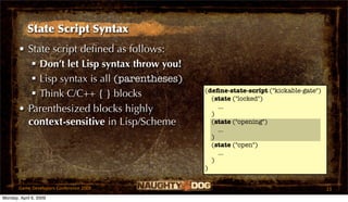 State Script Syntax
       • State script deﬁned as follows:
           Don’t let Lisp syntax throw you!
           Lisp syntax is all (parentheses)
                                               (deﬁne-state-script ("kickable-gate")
           Think C/C++ { } blocks               (state ("locked")
       • Parenthesized blocks highly             )
                                                   ...

         context-sensitive in Lisp/Scheme        (state ("opening")
                                                   ...
                                                 )
                                                 (state ("open")
                                                   ...
                                                 )
                                               )


       Game Developers Conference 2009                                                 23
Monday, April 6, 2009
 
