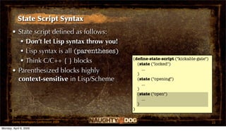 State Script Syntax
       • State script deﬁned as follows:
           Don’t let Lisp syntax throw you!
           Lisp syntax is all (parentheses)
                                               (deﬁne-state-script ("kickable-gate")
           Think C/C++ { } blocks               (state ("locked")
       • Parenthesized blocks highly             )
                                                   ...

         context-sensitive in Lisp/Scheme        (state ("opening")
                                                   ...
                                                 )
                                                 (state ("open")
                                                   ...
                                                 )
                                               )


       Game Developers Conference 2009                                                 23
Monday, April 6, 2009
 