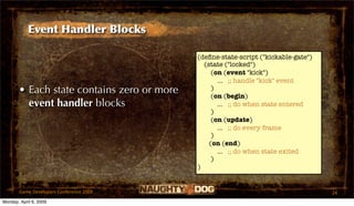 Event Handler Blocks

                                            (deﬁne-state-script ("kickable-gate")
                                              (state ("locked")
                                                 (on (event "kick")
                                                   ... ;; handle "kick" event
       • Each state contains zero or more        )
                                                 (on (begin)
         event handler blocks                      ... ;; do when state entered
                                                 )
                                                 (on (update)
                                                   ... ;; do every frame
                                                 )
                                                (on (end)
                                                   ... ;; do when state exited
                                                 )
                                            )


       Game Developers Conference 2009                                              24
Monday, April 6, 2009
 