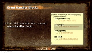 Event Handler Blocks

                                            (deﬁne-state-script ("kickable-gate")
                                              (state ("locked")
                                                 (on (event "kick")
                                                   ... ;; handle "kick" event
       • Each state contains zero or more        )
                                                 (on (begin)
         event handler blocks                      ... ;; do when state entered
                                                 )
                                                 (on (update)
                                                   ... ;; do every frame
                                                 )
                                                (on (end)
                                                   ... ;; do when state exited
                                                 )
                                            )


       Game Developers Conference 2009                                              24
Monday, April 6, 2009
 