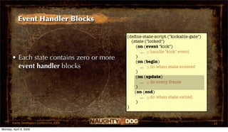 Event Handler Blocks

                                            (deﬁne-state-script ("kickable-gate")
                                              (state ("locked")
                                                 (on (event "kick")
                                                   ... ;; handle "kick" event
       • Each state contains zero or more        )
                                                 (on (begin)
         event handler blocks                      ... ;; do when state entered
                                                 )
                                                 (on (update)
                                                   ... ;; do every frame
                                                 )
                                                (on (end)
                                                   ... ;; do when state exited
                                                 )
                                            )


       Game Developers Conference 2009                                              24
Monday, April 6, 2009
 