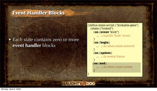 Event Handler Blocks

                                            (deﬁne-state-script ("kickable-gate")
                                              (state ("locked")
                                                 (on (event "kick")
                                                   ... ;; handle "kick" event
       • Each state contains zero or more        )
                                                 (on (begin)
         event handler blocks                      ... ;; do when state entered
                                                 )
                                                 (on (update)
                                                   ... ;; do every frame
                                                 )
                                                (on (end)
                                                   ... ;; do when state exited
                                                 )
                                            )


       Game Developers Conference 2009                                              24
Monday, April 6, 2009
 