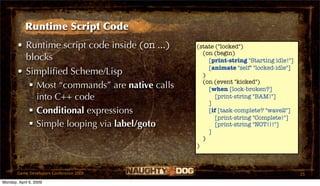 Runtime Script Code
       • Runtime script code inside (on ...)   (state ("locked")
                                                 (on (begin)
         blocks                                    [print-string "Starting idle!"]
                                                   [animate "self" "locked-idle"]
       • Simpliﬁed Scheme/Lisp                   )
                                                 (on (event "kicked")
           Most “commands” are native calls       [when [lock-broken?]
            into C++ code                             [print-string "BAM!"]
                                                   ]
           Conditional expressions                [if [task-complete? "wave2"]
                                                      [print-string "Complete!"]
           Simple looping via label/goto             [print-string "NOT!!!"]
                                                   ]
                                                 )
                                               )



       Game Developers Conference 2009                                               25
Monday, April 6, 2009
 
