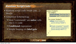 Runtime Script Code
       • Runtime script code inside (on ...)   (state ("locked")
                                                 (on (begin)
         blocks                                    [print-string "Starting idle!"]
                                                   [animate "self" "locked-idle"]
       • Simpliﬁed Scheme/Lisp                   )
                                                 (on (event "kicked")
           Most “commands” are native calls       [when [lock-broken?]
            into C++ code                             [print-string "BAM!"]
                                                   ]
           Conditional expressions                [if [task-complete? "wave2"]
                                                      [print-string "Complete!"]
           Simple looping via label/goto             [print-string "NOT!!!"]
                                                   ]
                                                 )
                                               )



       Game Developers Conference 2009                                               25
Monday, April 6, 2009
 