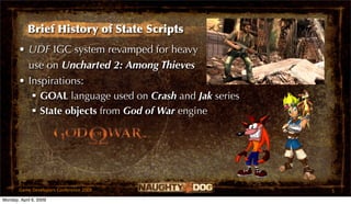 Brief History of State Scripts
       • UDF IGC system revamped for heavy
         use on Uncharted 2: Among Thieves
       • Inspirations:
           GOAL language used on Crash and Jak series
           State objects from God of War engine

                                         TM




       Game Developers Conference 2009                   5
Monday, April 6, 2009
 