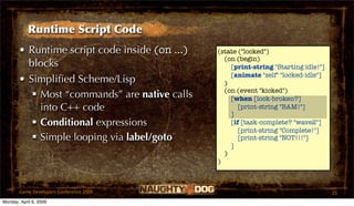 Runtime Script Code
       • Runtime script code inside (on ...)   (state ("locked")
                                                 (on (begin)
         blocks                                    [print-string "Starting idle!"]
                                                   [animate "self" "locked-idle"]
       • Simpliﬁed Scheme/Lisp                   )
                                                 (on (event "kicked")
           Most “commands” are native calls       [when [lock-broken?]
            into C++ code                             [print-string "BAM!"]
                                                   ]
           Conditional expressions                [if [task-complete? "wave2"]
                                                      [print-string "Complete!"]
           Simple looping via label/goto             [print-string "NOT!!!"]
                                                   ]
                                                 )
                                               )



       Game Developers Conference 2009                                               25
Monday, April 6, 2009
 