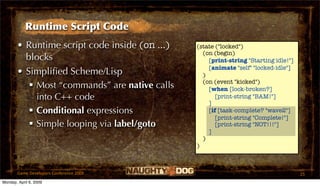 Runtime Script Code
       • Runtime script code inside (on ...)   (state ("locked")
                                                 (on (begin)
         blocks                                    [print-string "Starting idle!"]
                                                   [animate "self" "locked-idle"]
       • Simpliﬁed Scheme/Lisp                   )
                                                 (on (event "kicked")
           Most “commands” are native calls       [when [lock-broken?]
            into C++ code                             [print-string "BAM!"]
                                                   ]
           Conditional expressions                [if [task-complete? "wave2"]
                                                      [print-string "Complete!"]
           Simple looping via label/goto             [print-string "NOT!!!"]
                                                   ]
                                                 )
                                               )



       Game Developers Conference 2009                                               25
Monday, April 6, 2009
 