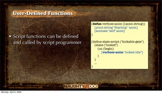 User-Deﬁned Functions
                                           (defun verbose-anim ((anim string))
                                             [print-string "Starting " anim]
                                             [animate "self" anim]
                                           )
       • Script functions can be deﬁned
         and called by script programmer   (deﬁne-state-script ("kickable-gate")
                                             (state ("locked")
                                                 (on (begin)
                                                   [verbose-anim "locked-idle"]
                                                 )
                                             )
                                             ...
                                           )




       Game Developers Conference 2009                                             26
Monday, April 6, 2009
 