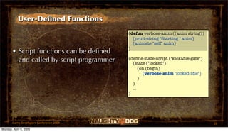 User-Deﬁned Functions
                                           (defun verbose-anim ((anim string))
                                             [print-string "Starting " anim]
                                             [animate "self" anim]
                                           )
       • Script functions can be deﬁned
         and called by script programmer   (deﬁne-state-script ("kickable-gate")
                                             (state ("locked")
                                                 (on (begin)
                                                   [verbose-anim "locked-idle"]
                                                 )
                                             )
                                             ...
                                           )




       Game Developers Conference 2009                                             26
Monday, April 6, 2009
 
