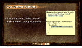 User-Deﬁned Functions
                                           (defun verbose-anim ((anim string))
                                             [print-string "Starting " anim]
                                             [animate "self" anim]
                                           )
       • Script functions can be deﬁned
         and called by script programmer   (deﬁne-state-script ("kickable-gate")
                                             (state ("locked")
                                                 (on (begin)
                                                   [verbose-anim "locked-idle"]
                                                 )
                                             )
                                             ...
                                           )




       Game Developers Conference 2009                                             26
Monday, April 6, 2009
 