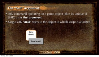 The “Self” Argument
       • Any command operating on a game object takes its unique id
         (UID) as its ﬁrst argument
       • Magic UID "self" refers to the object to which script is attached

                                         gate‐17
                                         Game 
                                         Object


                                            State Script 1




       Game Developers Conference 2009                                       27
Monday, April 6, 2009
 