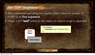The “Self” Argument
       • Any command operating on a game object takes its unique id
         (UID) as its ﬁrst argument
       • Magic UID "self" refers to the object to which script is attached
                                                                 (on (begin)
                                         gate‐17
                                                                   [animate "self" "locked-idle"]
                                         Game                    )
                                         Object


                                                State Script 1


                                         self

       Game Developers Conference 2009                                                              27
Monday, April 6, 2009
 