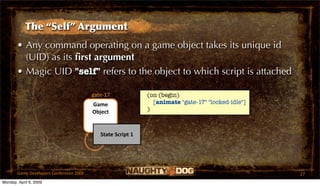 The “Self” Argument
       • Any command operating on a game object takes its unique id
         (UID) as its ﬁrst argument
       • Magic UID "self" refers to the object to which script is attached

                                         gate‐17             (on (begin)
                                         Game                  [animate "gate-17" "locked-idle"]
                                         Object              )



                                            State Script 1




       Game Developers Conference 2009                                                             27
Monday, April 6, 2009
 