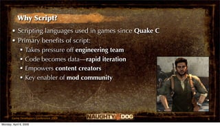 Why Script?
       • Scripting languages used in games since Quake C
       • Primary beneﬁts of script:
           Takes pressure off engineering team
           Code becomes data—rapid iteration
           Empowers content creators
           Key enabler of mod community




       Game Developers Conference 2009                     6
Monday, April 6, 2009
 