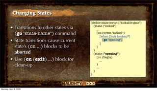 Changing States
                                             (deﬁne-state-script ("kickable-gate")
                                               (state ("locked")
         • Transitions to other states via       ...
           (go "state-name") command             (on (event "kicked")
                                                     [when [lock-broken?]
         • State transitions cause current           ]
                                                         [go "opening"]

           state’s (on ...) blocks to be         )
                                               )
           aborted                             (state ("opening")
                                                 (on (begin)
         • Use (on (exit) ...) block for             ...
           clean-up                              )
                                                 ...
                                               )
                                             )


       Game Developers Conference 2009                                               28
Monday, April 6, 2009
 