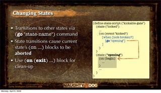 Changing States
                                             (deﬁne-state-script ("kickable-gate")
                                               (state ("locked")
         • Transitions to other states via       ...
           (go "state-name") command             (on (event "kicked")
                                                     [when [lock-broken?]
         • State transitions cause current           ]
                                                         [go "opening"]

           state’s (on ...) blocks to be         )
                                               )
           aborted                             (state ("opening")
                                                 (on (begin)
         • Use (on (exit) ...) block for             ...
           clean-up                              )
                                                 ...
                                               )
                                             )


       Game Developers Conference 2009                                               28
Monday, April 6, 2009
 