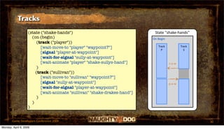 Tracks
                   (state ("shake-hands")                                  State "shake‐hands"
                     (on (begin)                                          On Begin
                        (track ("player"))
                          [wait-move-to "player" "waypoint7"]                Track           Track
                                                                               P               S
                          [signal "player-at-waypoint"]
                          [wait-for-signal "sully-at-waypoint"]
                          [wait-animate "player" "shake-sullys-hand"]                s‐a‐w
                        )
                       (track ("sullivan"))
                          [wait-move-to "sullivan" "waypoint7"]
                          [signal "sully-at-waypoint"]                               p‐a‐w
                          [wait-for-signal "player-at-waypoint"]
                          [wait-animate "sullivan" "shake-drakes-hand"]
                        )
                     )
                   )


       Game Developers Conference 2009                                                               30
Monday, April 6, 2009
 