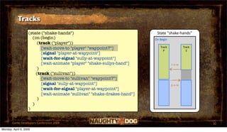 Tracks
                   (state ("shake-hands")                                  State "shake‐hands"
                     (on (begin)                                          On Begin
                        (track ("player"))
                          [wait-move-to "player" "waypoint7"]                Track           Track
                                                                               P               S
                          [signal "player-at-waypoint"]
                          [wait-for-signal "sully-at-waypoint"]
                          [wait-animate "player" "shake-sullys-hand"]                s‐a‐w
                        )
                       (track ("sullivan"))
                          [wait-move-to "sullivan" "waypoint7"]
                          [signal "sully-at-waypoint"]                               p‐a‐w
                          [wait-for-signal "player-at-waypoint"]
                          [wait-animate "sullivan" "shake-drakes-hand"]
                        )
                     )
                   )


       Game Developers Conference 2009                                                               30
Monday, April 6, 2009
 