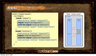 Tracks
                   (state ("shake-hands")                                  State "shake‐hands"
                     (on (begin)                                          On Begin
                        (track ("player"))
                          [wait-move-to "player" "waypoint7"]                Track           Track
                                                                               P               S
                          [signal "player-at-waypoint"]
                          [wait-for-signal "sully-at-waypoint"]
                          [wait-animate "player" "shake-sullys-hand"]                s‐a‐w
                        )
                       (track ("sullivan"))
                          [wait-move-to "sullivan" "waypoint7"]
                          [signal "sully-at-waypoint"]                               p‐a‐w
                          [wait-for-signal "player-at-waypoint"]
                          [wait-animate "sullivan" "shake-drakes-hand"]
                        )
                     )
                   )


       Game Developers Conference 2009                                                               30
Monday, April 6, 2009
 