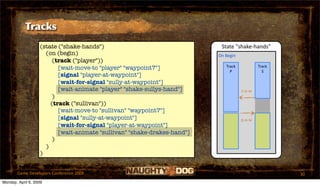 Tracks
                   (state ("shake-hands")                                  State "shake‐hands"
                     (on (begin)                                          On Begin
                        (track ("player"))
                          [wait-move-to "player" "waypoint7"]                Track           Track
                                                                               P               S
                          [signal "player-at-waypoint"]
                          [wait-for-signal "sully-at-waypoint"]
                          [wait-animate "player" "shake-sullys-hand"]                s‐a‐w
                        )
                       (track ("sullivan"))
                          [wait-move-to "sullivan" "waypoint7"]
                          [signal "sully-at-waypoint"]                               p‐a‐w
                          [wait-for-signal "player-at-waypoint"]
                          [wait-animate "sullivan" "shake-drakes-hand"]
                        )
                     )
                   )


       Game Developers Conference 2009                                                               30
Monday, April 6, 2009
 
