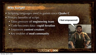 Why Script?
       • Scripting languages used in games since Quake C
       • Primary beneﬁts of script:
                                                 I feel empowered!
           Takes pressure off engineering team
           Code becomes data—rapid iteration
           Empowers content creators
           Key enabler of mod community




       Game Developers Conference 2009                               6
Monday, April 6, 2009
 