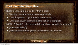 Track Execution Over Time
       • Rules for execution of code within a track:
           Greedily consume instructions sequentially...
           ... until a [wait* ...] command encountered...
           ... then relinquish control until the action is complete
       • NOTE: A [wait* ...] command doesn’t have to wait; for example:
           [wait-seconds 0]
           [wait-npc-move-to "pos-4"] when she’s already there



       Game Developers Conference 2009                                    31
Monday, April 6, 2009
 