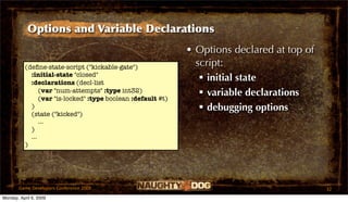 Options and Variable Declarations
                                                              • Options declared at top of
          (deﬁne-state-script ("kickable-gate")                 script:
            :initial-state "closed"
            :declarations (decl-list
                                                                  initial state
                (var "num-attempts" :type int32)
                (var "is-locked" :type boolean :default #t)
                                                                  variable declarations
            )                                                     debugging options
            (state ("kicked")
                ...
            )
            ...
          )




       Game Developers Conference 2009                                                       32
Monday, April 6, 2009
 
