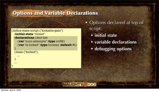Options and Variable Declarations
                                                              • Options declared at top of
          (deﬁne-state-script ("kickable-gate")                 script:
            :initial-state "closed"
            :declarations (decl-list
                                                                  initial state
                (var "num-attempts" :type int32)
                (var "is-locked" :type boolean :default #t)
                                                                  variable declarations
            )                                                     debugging options
            (state ("kicked")
                ...
            )
            ...
          )




       Game Developers Conference 2009                                                       32
Monday, April 6, 2009
 