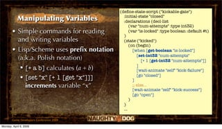 (deﬁne-state-script ("kickable-gate")
                                             :initial-state "closed"
            Manipulating Variables           :declarations (decl-list
                                                 (var "num-attempts" :type int32)
       • Simple commands for reading             (var "is-locked" :type boolean :default #t)
                                             )
         and writing variables               (state ("kicked")
                                                 (on (begin)
       • Lisp/Scheme uses preﬁx notation           [when [get-boolean "is-locked"]
                                                      [set-int32 "num-attempts"
         (a.k.a. Polish notation)                        [+ 1 [get-int32 "num-attempts"]]
                                                      ]
           [+ a b] calculates (a + b)                [wait-animate "self" "kick-failure"]
                                                      [go "closed"]
           [set "x" [+ 1 [get "x"]]]              ]
            increments variable “x”                ;; else...
                                                   [wait-animate "self" "kick-success"]
                                                   [go "open"]
                                                 )
                                             )
                                             ...

       Game Developers Conference 2009                                                     33
Monday, April 6, 2009
 