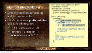 (deﬁne-state-script ("kickable-gate")
                                             :initial-state "closed"
            Manipulating Variables           :declarations (decl-list
                                                 (var "num-attempts" :type int32)
       • Simple commands for reading             (var "is-locked" :type boolean :default #t)
                                             )
         and writing variables               (state ("kicked")
                                                 (on (begin)
       • Lisp/Scheme uses preﬁx notation           [when [get-boolean "is-locked"]
                                                      [set-int32 "num-attempts"
         (a.k.a. Polish notation)                        [+ 1 [get-int32 "num-attempts"]]
                                                      ]
           [+ a b] calculates (a + b)                [wait-animate "self" "kick-failure"]
                                                      [go "closed"]
           [set "x" [+ 1 [get "x"]]]              ]
            increments variable “x”                ;; else...
                                                   [wait-animate "self" "kick-success"]
                                                   [go "open"]
                                                 )
                                             )
                                             ...

       Game Developers Conference 2009                                                     33
Monday, April 6, 2009
 