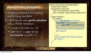 (deﬁne-state-script ("kickable-gate")
                                             :initial-state "closed"
            Manipulating Variables           :declarations (decl-list
                                                 (var "num-attempts" :type int32)
       • Simple commands for reading             (var "is-locked" :type boolean :default #t)
                                             )
         and writing variables               (state ("kicked")
                                                 (on (begin)
       • Lisp/Scheme uses preﬁx notation           [when [get-boolean "is-locked"]
                                                      [set-int32 "num-attempts"
         (a.k.a. Polish notation)                        [+ 1 [get-int32 "num-attempts"]]
                                                      ]
           [+ a b] calculates (a + b)                [wait-animate "self" "kick-failure"]
                                                      [go "closed"]
           [set "x" [+ 1 [get "x"]]]              ]
            increments variable “x”                ;; else...
                                                   [wait-animate "self" "kick-success"]
                                                   [go "open"]
                                                 )
                                             )
                                             ...

       Game Developers Conference 2009                                                     33
Monday, April 6, 2009
 