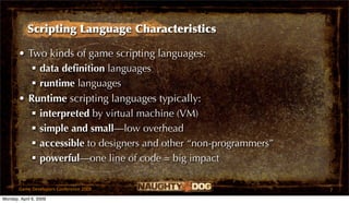 Scripting Language Characteristics

       • Two kinds of game scripting languages:
           data deﬁnition languages
           runtime languages
       • Runtime scripting languages typically:
           interpreted by virtual machine (VM)
           simple and small—low overhead
           accessible to designers and other “non-programmers”
           powerful—one line of code = big impact

       Game Developers Conference 2009                            7
Monday, April 6, 2009
 