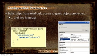 Conﬁguration Parameters
       • State scripts have read-only access to game object properties...
           ... and free-form tags


                  (deﬁne-state-script ("kickable-gate")
                    (state ("kicked")
                        (on (begin)
                          [wait-animate "self"
                            [tag-string "kick-anim"]
                          ]
                    )
                    ...
                  )


       Game Developers Conference 2009                                      35
Monday, April 6, 2009
 