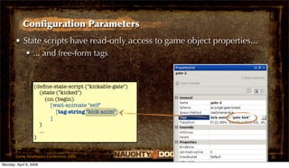 Conﬁguration Parameters
       • State scripts have read-only access to game object properties...
           ... and free-form tags


                  (deﬁne-state-script ("kickable-gate")
                    (state ("kicked")
                        (on (begin)
                          [wait-animate "self"
                            [tag-string "kick-anim"]
                          ]
                    )
                    ...
                  )


       Game Developers Conference 2009                                      35
Monday, April 6, 2009
 