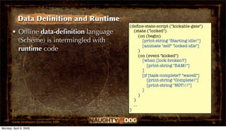 Data Deﬁnition and Runtime
                                          (deﬁne-state-script ("kickable-gate")
       • Ofﬂine data-deﬁnition language     (state ("locked")
                                                (on (begin)
         (Scheme) is intermingled with            [print-string "Starting idle!"]
                                                  [animate "self" "locked-idle"]
         runtime code                           )
                                                (on (event "kicked")
                                                  [when [lock-broken?]
                                                     [print-string "BAM!"]
                                                  ]
                                                  [if [task-complete? "wave2"]
                                                     [print-string "Complete!"]
                                                     [print-string "NOT!!!"]
                                                  ]
                                                )
                                            )
                                            ...
                                          )

       Game Developers Conference 2009                                              36
Monday, April 6, 2009
 