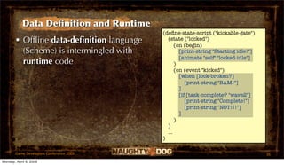 Data Deﬁnition and Runtime
                                          (deﬁne-state-script ("kickable-gate")
       • Ofﬂine data-deﬁnition language     (state ("locked")
                                                (on (begin)
         (Scheme) is intermingled with            [print-string "Starting idle!"]
                                                  [animate "self" "locked-idle"]
         runtime code                           )
                                                (on (event "kicked")
                                                  [when [lock-broken?]
                                                     [print-string "BAM!"]
                                                  ]
                                                  [if [task-complete? "wave2"]
                                                     [print-string "Complete!"]
                                                     [print-string "NOT!!!"]
                                                  ]
                                                )
                                            )
                                            ...
                                          )

       Game Developers Conference 2009                                              36
Monday, April 6, 2009
 