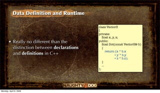 Data Deﬁnition and Runtime

                                            class Vector3
                                            {
                                            private:
                                               ﬂoat x, y, z;
       • Really no different than the       public:
                                               ﬂoat Dot(const Vector3& b)
         distinction between declarations      {
                                                   return (x * b.x
         and deﬁnitions in C++                           + y * b.y
                                                         + z * b.z);
                                               }
                                               ...
                                            };




       Game Developers Conference 2009                                      36
Monday, April 6, 2009
 