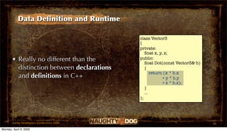 Data Deﬁnition and Runtime

                                            class Vector3
                                            {
                                            private:
                                               ﬂoat x, y, z;
       • Really no different than the       public:
                                               ﬂoat Dot(const Vector3& b)
         distinction between declarations      {
                                                   return (x * b.x
         and deﬁnitions in C++                           + y * b.y
                                                         + z * b.z);
                                               }
                                               ...
                                            };




       Game Developers Conference 2009                                      36
Monday, April 6, 2009
 