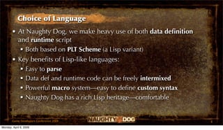 Choice of Language
       • At Naughty Dog, we make heavy use of both data deﬁnition
         and runtime script
           Both based on PLT Scheme (a Lisp variant)
       • Key beneﬁts of Lisp-like languages:
           Easy to parse
           Data def and runtime code can be freely intermixed
           Powerful macro system—easy to deﬁne custom syntax
           Naughty Dog has a rich Lisp heritage—comfortable


       Game Developers Conference 2009                              8
Monday, April 6, 2009
 