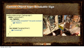 Custom Object Type: Breakable Sign


           (deﬁne-state-script ("falling-sign")
             (state ("untouched")
                 (on (update)
                   [when [task-complete? "wz-post-combat"]
                     [go "fallen"]
                   ]
                 )
                (on (event "hanging-from")
                   [go "breaking"]
                 )
             )
             ...




       Game Developers Conference 2009                       39
Monday, April 6, 2009
 