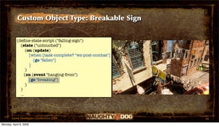 Custom Object Type: Breakable Sign


           (deﬁne-state-script ("falling-sign")
             (state ("untouched")
                 (on (update)
                   [when [task-complete? "wz-post-combat"]
                     [go "fallen"]
                   ]
                 )
                (on (event "hanging-from")
                   [go "breaking"]
                 )
             )
             ...




       Game Developers Conference 2009                       39
Monday, April 6, 2009
 