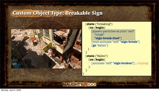 Custom Object Type: Breakable Sign

                                             (state ("breaking")
                                                (on (begin)
                                                  [spawn-particles-at-joint "self"
                                                    "hinge"
                                                    "sign-break-dust"]
                                                  [wait-animate "self" "sign-break"]
                                                  [go "fallen"]
                                               )
                                             )
                                             (state ("fallen")
                                                (on (begin)
                                                  [animate "self" "sign-broken"] ;; looping
                                                )
                                             )
                                         )


       Game Developers Conference 2009                                                        39
Monday, April 6, 2009
 