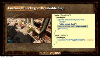 Custom Object Type: Breakable Sign

                                             (state ("breaking")
                                                (on (begin)
                                                  [spawn-particles-at-joint "self"
                                                    "hinge"
                                                    "sign-break-dust"]
                                                  [wait-animate "self" "sign-break"]
                                                  [go "fallen"]
                                               )
                                             )
                                             (state ("fallen")
                                                (on (begin)
                                                  [animate "self" "sign-broken"] ;; looping
                                                )
                                             )
                                         )


       Game Developers Conference 2009                                                        39
Monday, April 6, 2009
 