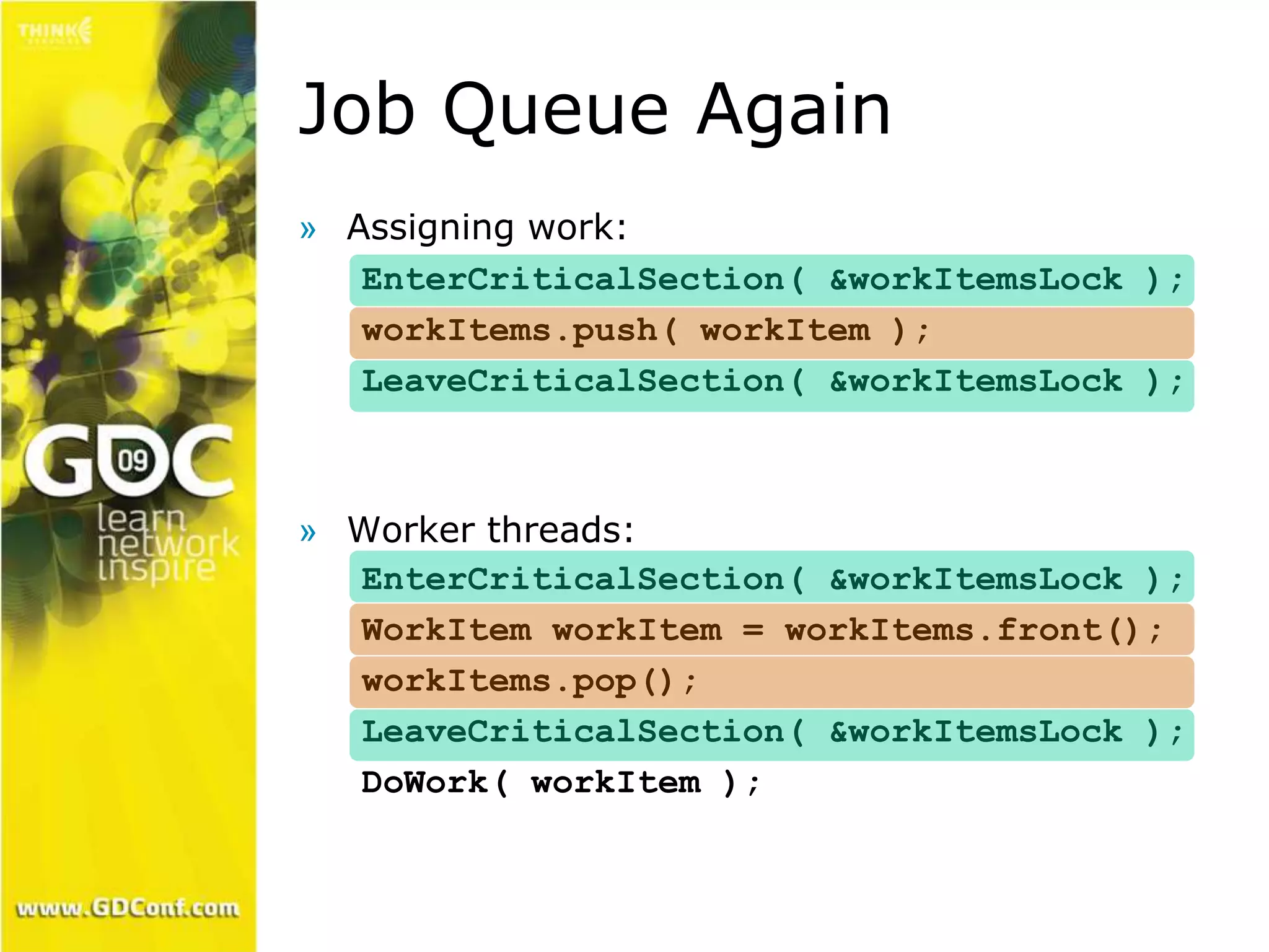 Job Queue Again 
» Assigning work: 
EnterCriticalSection( &workItemsLock ); 
workItems.push( workItem ); 
LeaveCriticalSection( &workItemsLock ); 
» Worker threads: 
EnterCriticalSection( &workItemsLock ); 
WorkItem workItem = workItems.front(); 
workItems.pop(); 
LeaveCriticalSection( &workItemsLock ); 
DoWork( workItem ); 
 