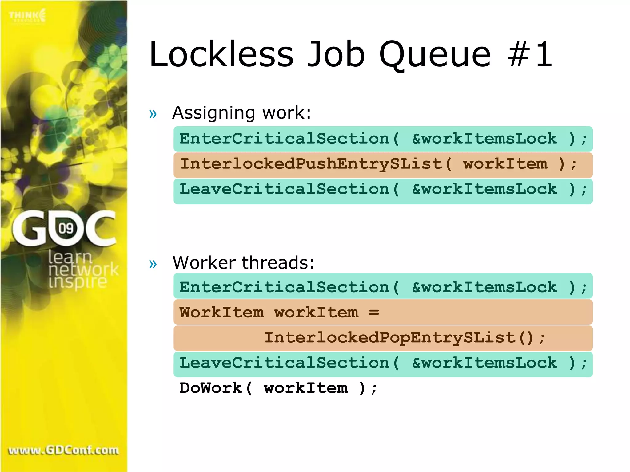 Lockless Job Queue #1 
» Assigning work: 
EnterCriticalSection( &workItemsLock ); 
InterlockedPushEntrySList( workItem ); 
LeaveCriticalSection( &workItemsLock ); 
» Worker threads: 
EnterCriticalSection( &workItemsLock ); 
WorkItem workItem = 
InterlockedPopEntrySList(); 
LeaveCriticalSection( &workItemsLock ); 
DoWork( workItem ); 
 