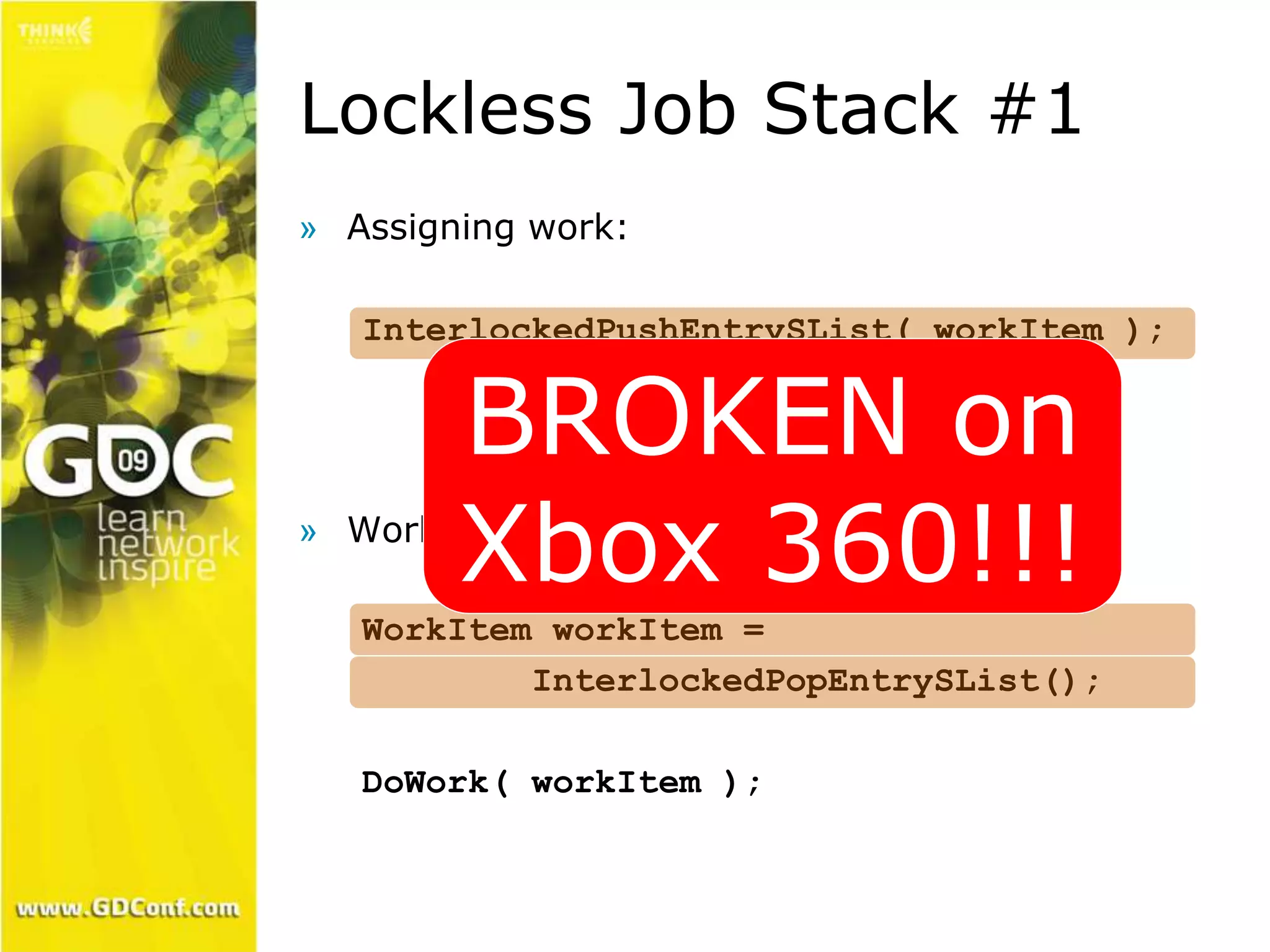 Lockless Job Stack #1 
» Assigning work: 
InterlockedPushEntrySList( workItem ); 
BROKEN on 
Xbox 360!!! 
» Worker threads: 
WorkItem workItem = 
InterlockedPopEntrySList(); 
DoWork( workItem ); 
 