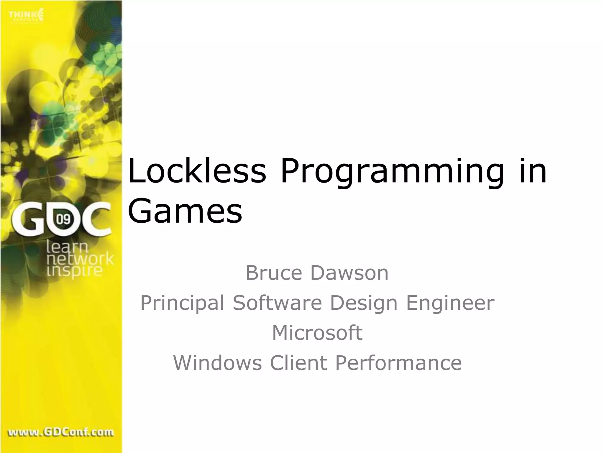 Lockless Programming in 
Games 
Bruce Dawson 
Principal Software Design Engineer 
Microsoft 
Windows Client Performance 
 