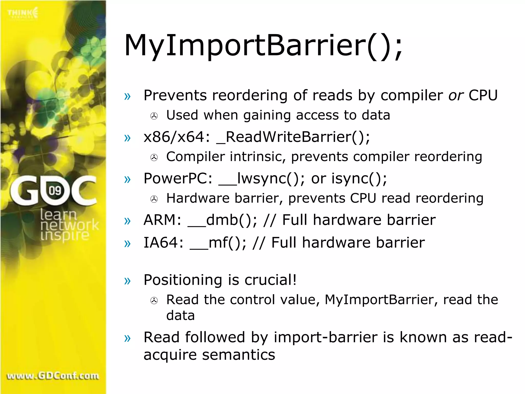 MyImportBarrier(); 
» Prevents reordering of reads by compiler or CPU 
 Used when gaining access to data 
» x86/x64: _ReadWriteBarrier(); 
 Compiler intrinsic, prevents compiler reordering 
» PowerPC: __lwsync(); or isync(); 
 Hardware barrier, prevents CPU read reordering 
» ARM: __dmb(); // Full hardware barrier 
» IA64: __mf(); // Full hardware barrier 
» Positioning is crucial! 
 Read the control value, MyImportBarrier, read the 
data 
» Read followed by import-barrier is known as read-acquire 
semantics 
 