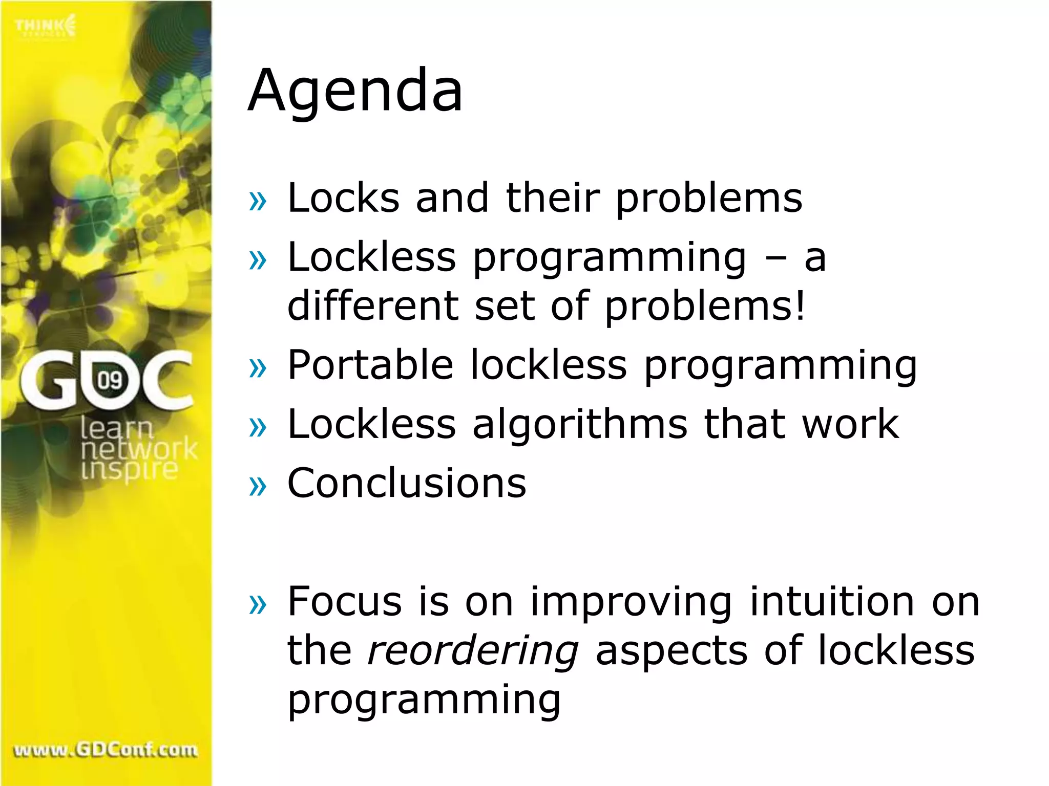 Agenda 
» Locks and their problems 
» Lockless programming – a 
different set of problems! 
» Portable lockless programming 
» Lockless algorithms that work 
» Conclusions 
» Focus is on improving intuition on 
the reordering aspects of lockless 
programming 
 